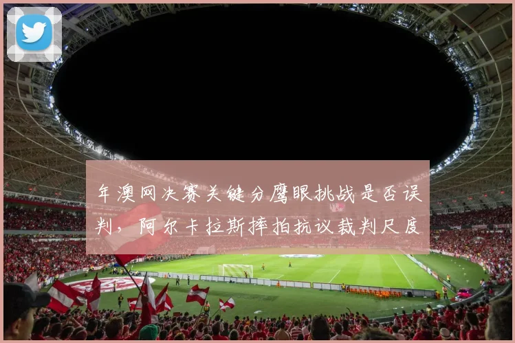 年澳网决赛关键分鹰眼挑战是否误判，阿尔卡拉斯摔拍抗议裁判尺度？
