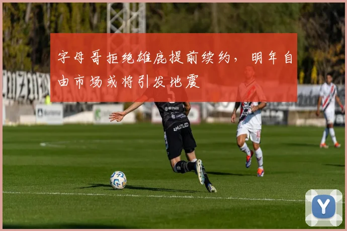 字母哥拒绝雄鹿提前续约，明年自由市场或将引发地震