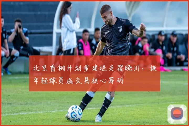 北京首钢计划重建送走翟晓川，换年轻球员成交易核心筹码