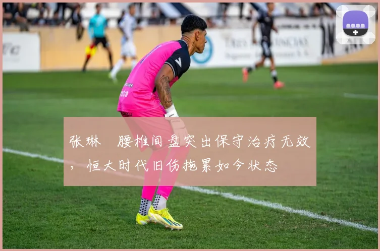 张琳芃腰椎间盘突出保守治疗无效，恒大时代旧伤拖累如今状态